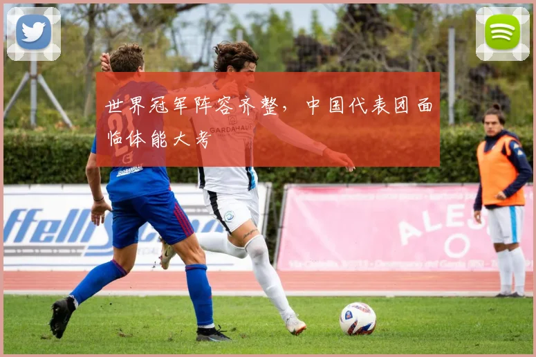 世界冠军阵容齐整，中国代表团面临体能大考