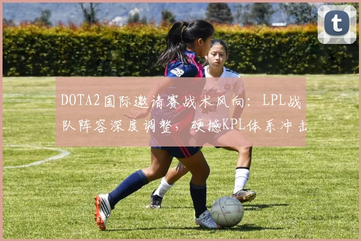 DOTA2国际邀请赛战术风向：LPL战队阵容深度调整，硬撼KPL体系冲击