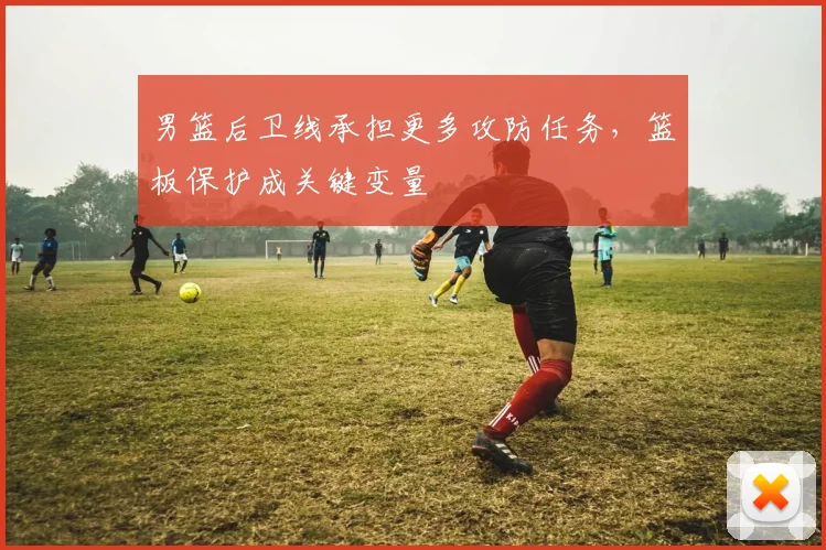 男篮后卫线承担更多攻防任务，篮板保护成关键变量