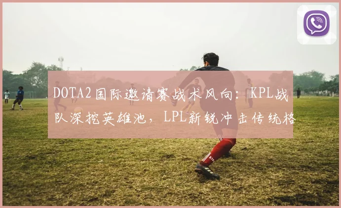 DOTA2国际邀请赛战术风向：KPL战队深挖英雄池，LPL新锐冲击传统格局