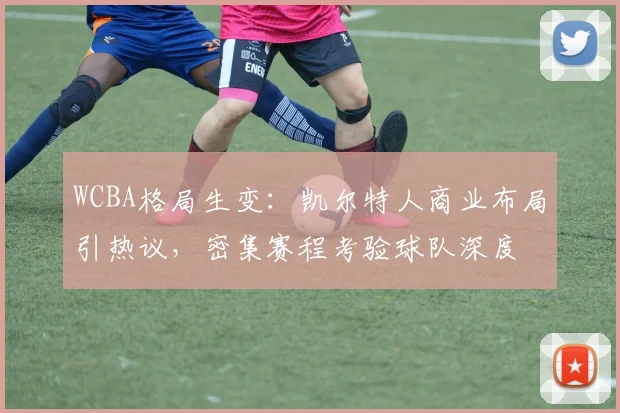 WCBA格局生变：凯尔特人商业布局引热议，密集赛程考验球队深度