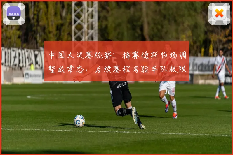 中国大奖赛观察：梅赛德斯临场调整成常态，后续赛程考验车队极限