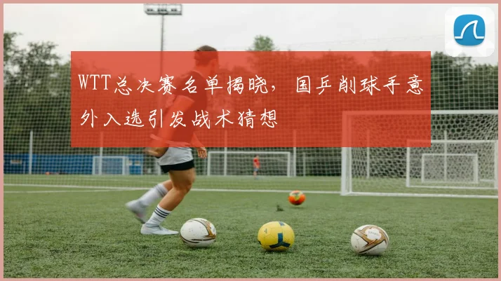 WTT总决赛名单揭晓，国乒削球手意外入选引发战术猜想