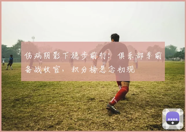 伤病阴影下稳步前行：俱乐部季前备战收官，积分榜悬念初现