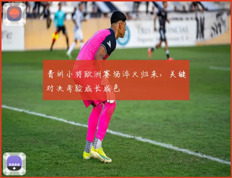 青训小将欧洲赛场淬火归来，关键对决考验成长成色
