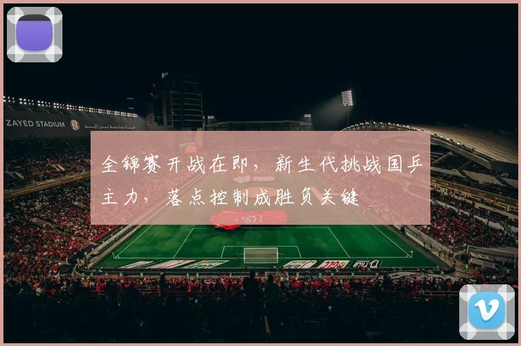 全锦赛开战在即，新生代挑战国乒主力，落点控制成胜负关键