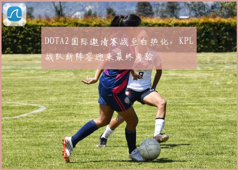 DOTA2国际邀请赛战至白热化，KPL战队新阵容迎来最终考验