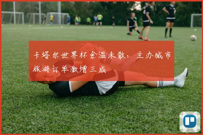 卡塔尔世界杯余温未散，主办城市旅游订单激增三成