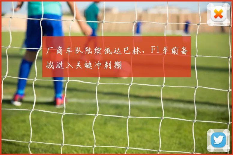 厂商车队陆续抵达巴林，F1季前备战进入关键冲刺期