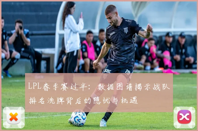LPL春季赛过半：数据图谱揭示战队排名洗牌背后的隐忧与机遇