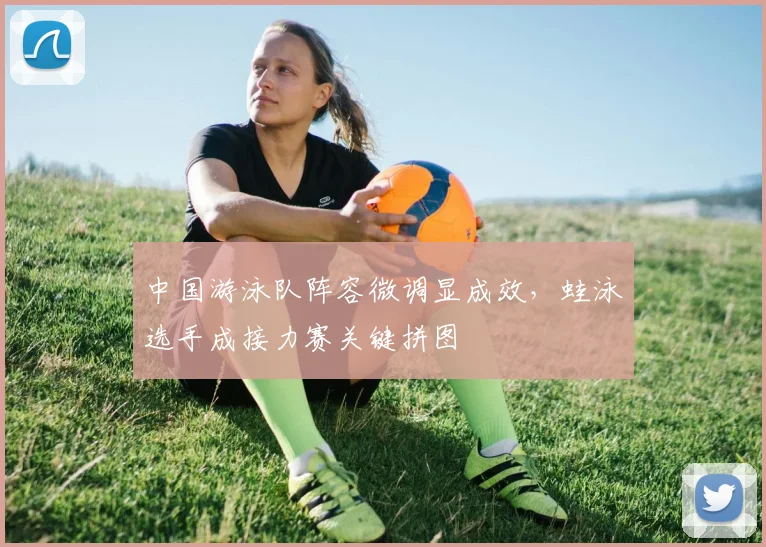 中国游泳队阵容微调显成效，蛙泳选手成接力赛关键拼图