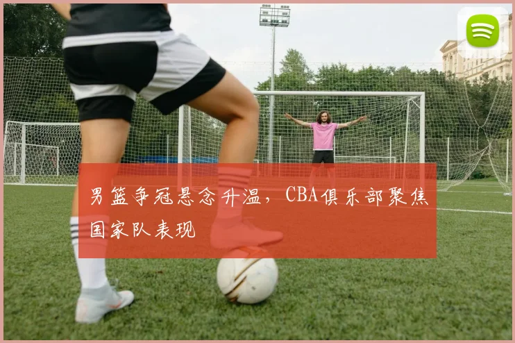 男篮争冠悬念升温，CBA俱乐部聚焦国家队表现
