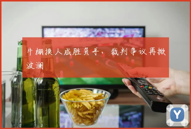 牛棚换人成胜负手，裁判争议再掀波澜