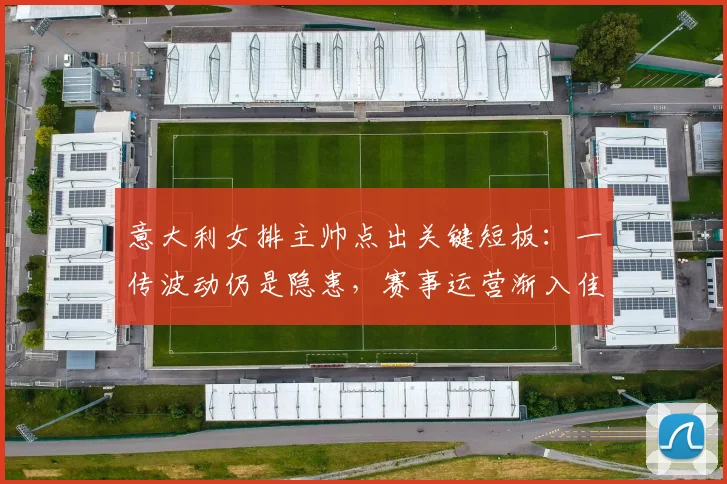 意大利女排主帅点出关键短板：一传波动仍是隐患，赛事运营渐入佳境