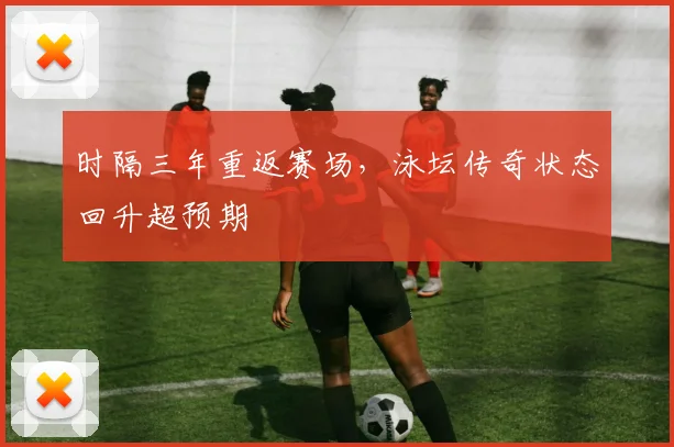 时隔三年重返赛场，泳坛传奇状态回升超预期