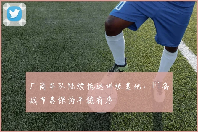 厂商车队陆续抵达训练基地，F1备战节奏保持平稳有序