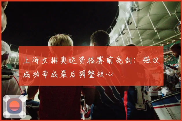 上海女排奥运资格赛前亮剑：强攻成功率成最后调整核心