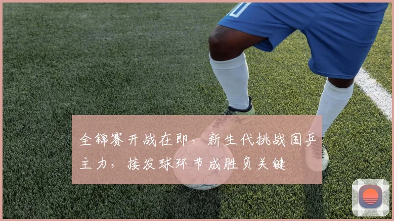 全锦赛开战在即，新生代挑战国乒主力，接发球环节成胜负关键