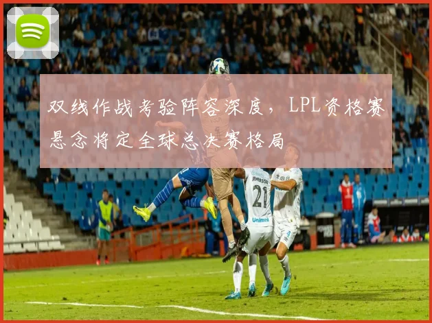 双线作战考验阵容深度，LPL资格赛悬念将定全球总决赛格局