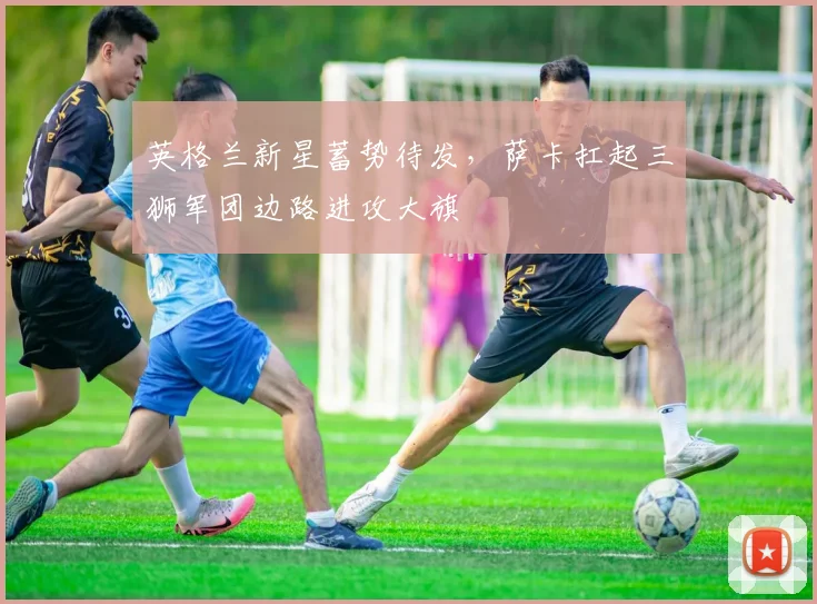 英格兰新星蓄势待发，萨卡扛起三狮军团边路进攻大旗