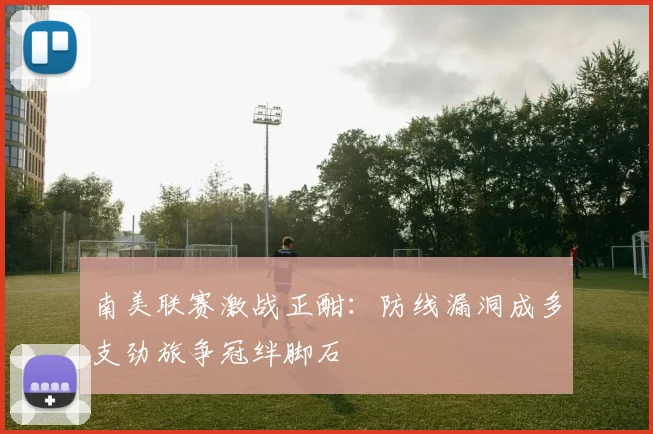南美联赛激战正酣：防线漏洞成多支劲旅争冠绊脚石