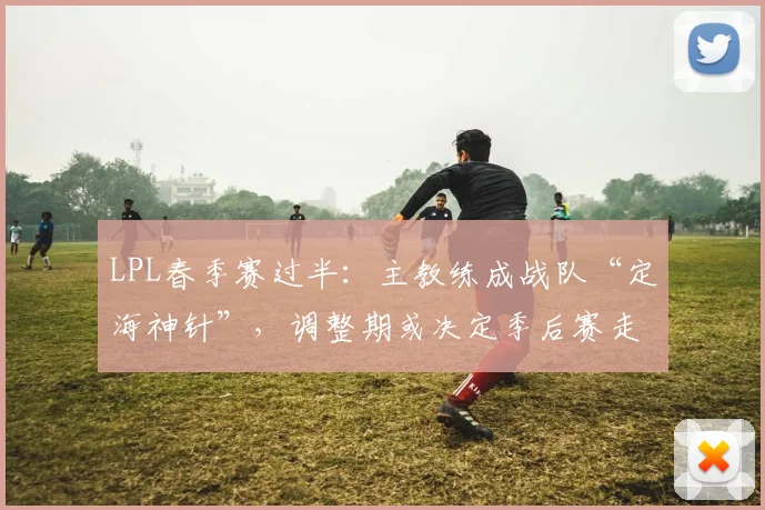 LPL春季赛过半：主教练成战队“定海神针”，调整期或决定季后赛走向