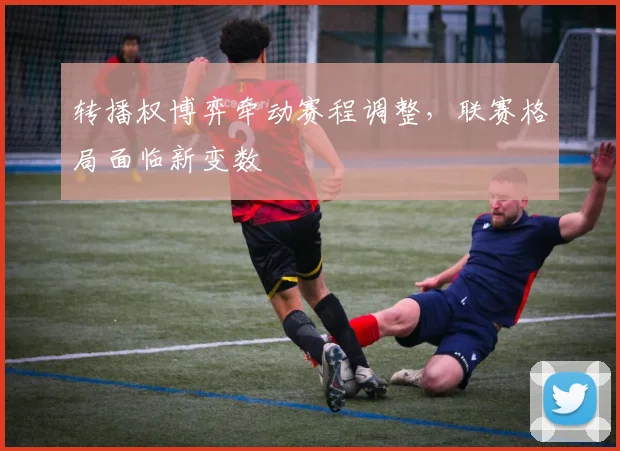 转播权博弈牵动赛程调整，联赛格局面临新变数