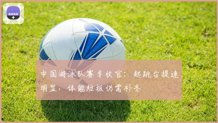 中国游泳队赛季收官：起跳台提速明显，体能短板仍需补齐