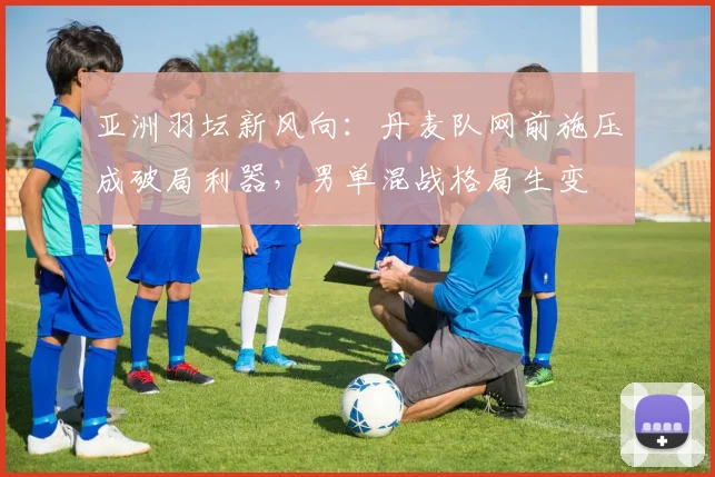 亚洲羽坛新风向：丹麦队网前施压成破局利器，男单混战格局生变