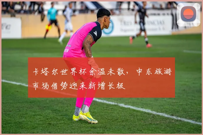 卡塔尔世界杯余温未散，中东旅游市场借势迎来新增长极