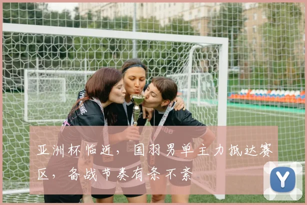 亚洲杯临近，国羽男单主力抵达赛区，备战节奏有条不紊