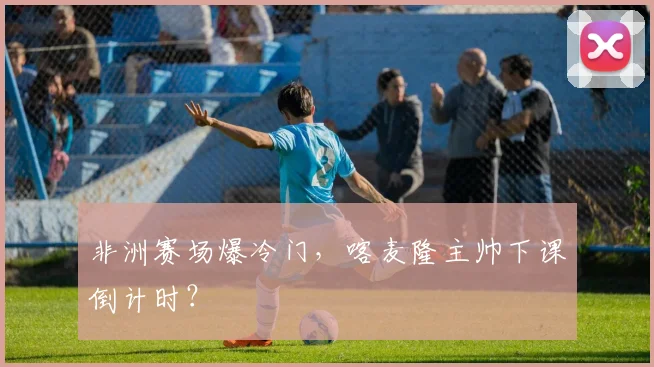 非洲赛场爆冷门，喀麦隆主帅下课倒计时？