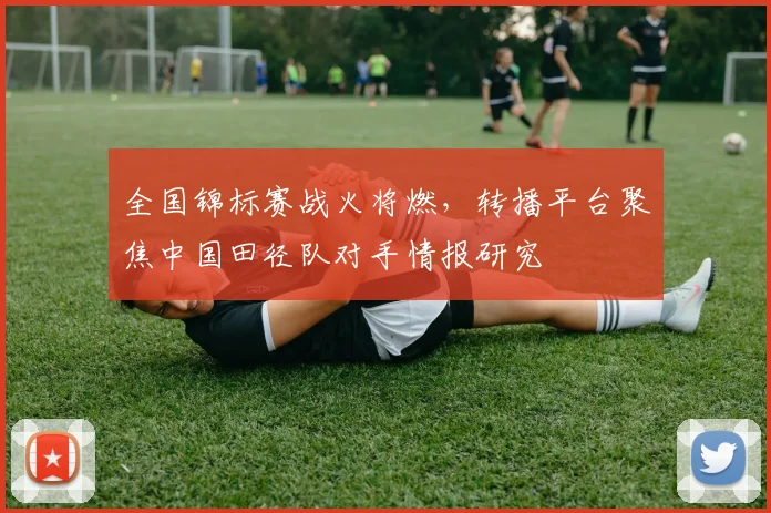 全国锦标赛战火将燃，转播平台聚焦中国田径队对手情报研究