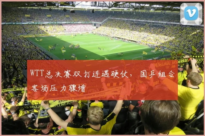 WTT总决赛双打连遇硬仗，国乒组合客场压力骤增