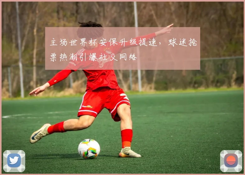 主场世界杯安保升级提速，球迷抢票热潮引爆社交网络