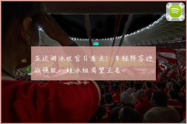 亚运游泳收官日看点：年轻阵容迎战强敌，蛙泳组渴望正名