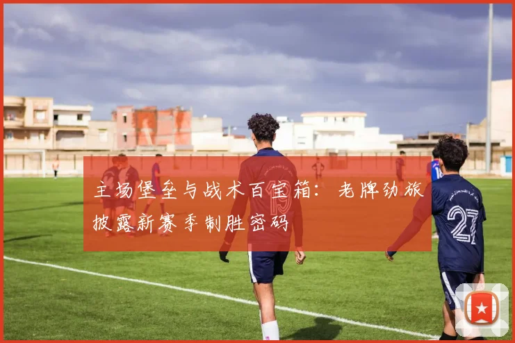 主场堡垒与战术百宝箱：老牌劲旅披露新赛季制胜密码